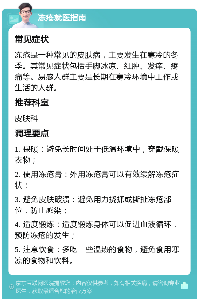 冻疮就医指南 常见症状 冻疮是一种常见的皮肤病，主要发生在寒冷的冬季。其常见症状包括手脚冰凉、红肿、发痒、疼痛等。易感人群主要是长期在寒冷环境中工作或生活的人群。 推荐科室 皮肤科 调理要点 1. 保暖：避免长时间处于低温环境中，穿戴保暖衣物； 2. 使用冻疮膏：外用冻疮膏可以有效缓解冻疮症状； 3. 避免皮肤破溃：避免用力挠抓或撕扯冻疮部位，防止感染； 4. 适度锻炼：适度锻炼身体可以促进血液循环，预防冻疮的发生； 5. 注意饮食：多吃一些温热的食物，避免食用寒凉的食物和饮料。