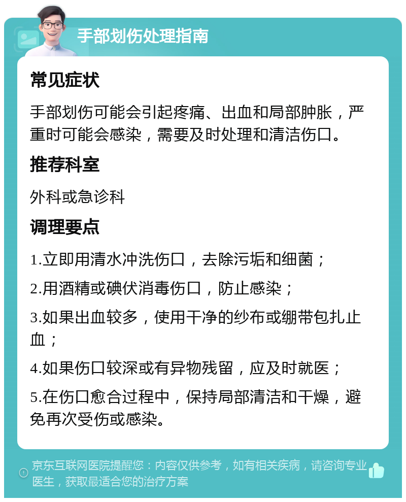 手部划伤处理指南 常见症状 手部划伤可能会引起疼痛、出血和局部肿胀，严重时可能会感染，需要及时处理和清洁伤口。 推荐科室 外科或急诊科 调理要点 1.立即用清水冲洗伤口，去除污垢和细菌； 2.用酒精或碘伏消毒伤口，防止感染； 3.如果出血较多，使用干净的纱布或绷带包扎止血； 4.如果伤口较深或有异物残留，应及时就医； 5.在伤口愈合过程中，保持局部清洁和干燥，避免再次受伤或感染。