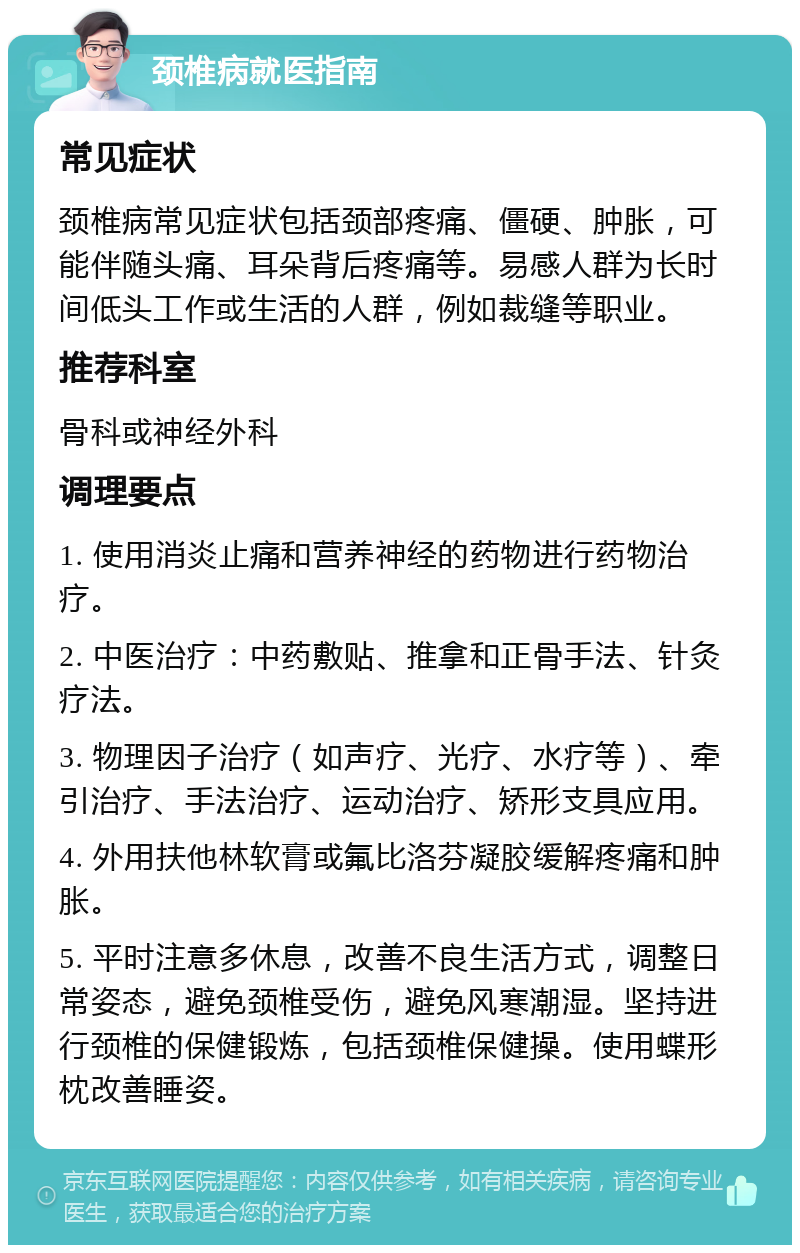 颈椎病就医指南 常见症状 颈椎病常见症状包括颈部疼痛、僵硬、肿胀，可能伴随头痛、耳朵背后疼痛等。易感人群为长时间低头工作或生活的人群，例如裁缝等职业。 推荐科室 骨科或神经外科 调理要点 1. 使用消炎止痛和营养神经的药物进行药物治疗。 2. 中医治疗：中药敷贴、推拿和正骨手法、针灸疗法。 3. 物理因子治疗（如声疗、光疗、水疗等）、牵引治疗、手法治疗、运动治疗、矫形支具应用。 4. 外用扶他林软膏或氟比洛芬凝胶缓解疼痛和肿胀。 5. 平时注意多休息，改善不良生活方式，调整日常姿态，避免颈椎受伤，避免风寒潮湿。坚持进行颈椎的保健锻炼，包括颈椎保健操。使用蝶形枕改善睡姿。