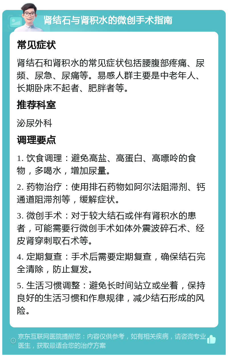 肾结石与肾积水的微创手术指南 常见症状 肾结石和肾积水的常见症状包括腰腹部疼痛、尿频、尿急、尿痛等。易感人群主要是中老年人、长期卧床不起者、肥胖者等。 推荐科室 泌尿外科 调理要点 1. 饮食调理：避免高盐、高蛋白、高嘌呤的食物，多喝水，增加尿量。 2. 药物治疗：使用排石药物如阿尔法阻滞剂、钙通道阻滞剂等，缓解症状。 3. 微创手术：对于较大结石或伴有肾积水的患者，可能需要行微创手术如体外震波碎石术、经皮肾穿刺取石术等。 4. 定期复查：手术后需要定期复查，确保结石完全清除，防止复发。 5. 生活习惯调整：避免长时间站立或坐着，保持良好的生活习惯和作息规律，减少结石形成的风险。