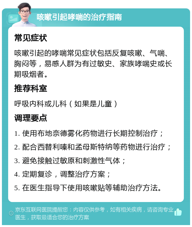 咳嗽引起哮喘的治疗指南 常见症状 咳嗽引起的哮喘常见症状包括反复咳嗽、气喘、胸闷等，易感人群为有过敏史、家族哮喘史或长期吸烟者。 推荐科室 呼吸内科或儿科（如果是儿童） 调理要点 1. 使用布地奈德雾化药物进行长期控制治疗； 2. 配合西替利嗪和孟母斯特纳等药物进行治疗； 3. 避免接触过敏原和刺激性气体； 4. 定期复诊，调整治疗方案； 5. 在医生指导下使用咳嗽贴等辅助治疗方法。