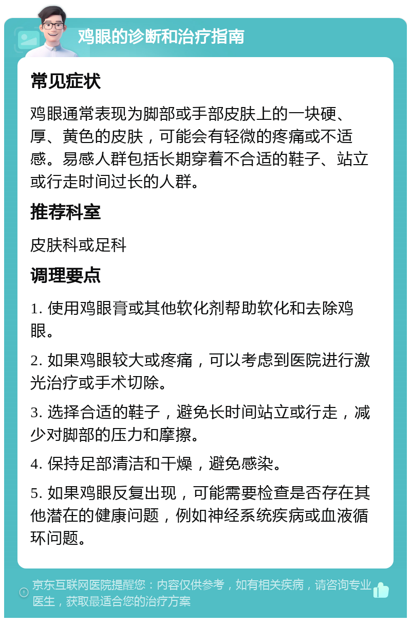 鸡眼的诊断和治疗指南 常见症状 鸡眼通常表现为脚部或手部皮肤上的一块硬、厚、黄色的皮肤，可能会有轻微的疼痛或不适感。易感人群包括长期穿着不合适的鞋子、站立或行走时间过长的人群。 推荐科室 皮肤科或足科 调理要点 1. 使用鸡眼膏或其他软化剂帮助软化和去除鸡眼。 2. 如果鸡眼较大或疼痛，可以考虑到医院进行激光治疗或手术切除。 3. 选择合适的鞋子，避免长时间站立或行走，减少对脚部的压力和摩擦。 4. 保持足部清洁和干燥，避免感染。 5. 如果鸡眼反复出现，可能需要检查是否存在其他潜在的健康问题，例如神经系统疾病或血液循环问题。