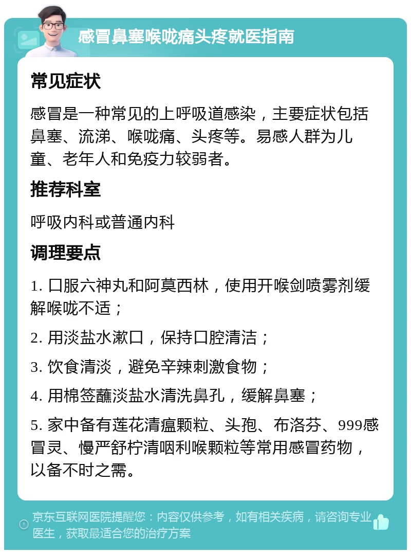 感冒鼻塞喉咙痛头疼就医指南 常见症状 感冒是一种常见的上呼吸道感染，主要症状包括鼻塞、流涕、喉咙痛、头疼等。易感人群为儿童、老年人和免疫力较弱者。 推荐科室 呼吸内科或普通内科 调理要点 1. 口服六神丸和阿莫西林，使用开喉剑喷雾剂缓解喉咙不适； 2. 用淡盐水漱口，保持口腔清洁； 3. 饮食清淡，避免辛辣刺激食物； 4. 用棉签蘸淡盐水清洗鼻孔，缓解鼻塞； 5. 家中备有莲花清瘟颗粒、头孢、布洛芬、999感冒灵、慢严舒柠清咽利喉颗粒等常用感冒药物，以备不时之需。