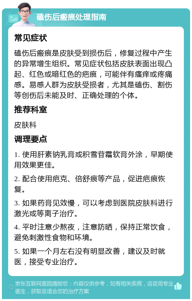 磕伤后瘢痕处理指南 常见症状 磕伤后瘢痕是皮肤受到损伤后，修复过程中产生的异常增生组织。常见症状包括皮肤表面出现凸起、红色或暗红色的疤痕，可能伴有瘙痒或疼痛感。易感人群为皮肤受损者，尤其是磕伤、割伤等创伤后未能及时、正确处理的个体。 推荐科室 皮肤科 调理要点 1. 使用肝素钠乳膏或积雪苷霜软膏外涂，早期使用效果更佳。 2. 配合使用疤克、倍舒痕等产品，促进疤痕恢复。 3. 如果药膏见效慢，可以考虑到医院皮肤科进行激光或等离子治疗。 4. 平时注意少熬夜，注意防晒，保持正常饮食，避免刺激性食物和环境。 5. 如果一个月左右没有明显改善，建议及时就医，接受专业治疗。