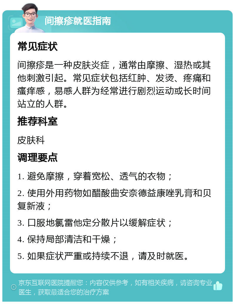 间擦疹就医指南 常见症状 间擦疹是一种皮肤炎症，通常由摩擦、湿热或其他刺激引起。常见症状包括红肿、发烫、疼痛和瘙痒感，易感人群为经常进行剧烈运动或长时间站立的人群。 推荐科室 皮肤科 调理要点 1. 避免摩擦，穿着宽松、透气的衣物； 2. 使用外用药物如醋酸曲安奈德益康唑乳膏和贝复新液； 3. 口服地氯雷他定分散片以缓解症状； 4. 保持局部清洁和干燥； 5. 如果症状严重或持续不退，请及时就医。