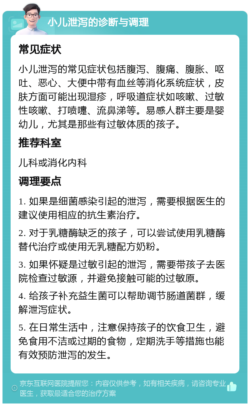 小儿泄泻的诊断与调理 常见症状 小儿泄泻的常见症状包括腹泻、腹痛、腹胀、呕吐、恶心、大便中带有血丝等消化系统症状，皮肤方面可能出现湿疹，呼吸道症状如咳嗽、过敏性咳嗽、打喷嚏、流鼻涕等。易感人群主要是婴幼儿，尤其是那些有过敏体质的孩子。 推荐科室 儿科或消化内科 调理要点 1. 如果是细菌感染引起的泄泻，需要根据医生的建议使用相应的抗生素治疗。 2. 对于乳糖酶缺乏的孩子，可以尝试使用乳糖酶替代治疗或使用无乳糖配方奶粉。 3. 如果怀疑是过敏引起的泄泻，需要带孩子去医院检查过敏源，并避免接触可能的过敏原。 4. 给孩子补充益生菌可以帮助调节肠道菌群，缓解泄泻症状。 5. 在日常生活中，注意保持孩子的饮食卫生，避免食用不洁或过期的食物，定期洗手等措施也能有效预防泄泻的发生。