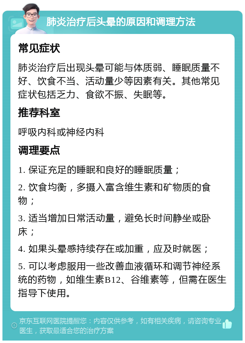 肺炎治疗后头晕的原因和调理方法 常见症状 肺炎治疗后出现头晕可能与体质弱、睡眠质量不好、饮食不当、活动量少等因素有关。其他常见症状包括乏力、食欲不振、失眠等。 推荐科室 呼吸内科或神经内科 调理要点 1. 保证充足的睡眠和良好的睡眠质量； 2. 饮食均衡，多摄入富含维生素和矿物质的食物； 3. 适当增加日常活动量，避免长时间静坐或卧床； 4. 如果头晕感持续存在或加重，应及时就医； 5. 可以考虑服用一些改善血液循环和调节神经系统的药物，如维生素B12、谷维素等，但需在医生指导下使用。