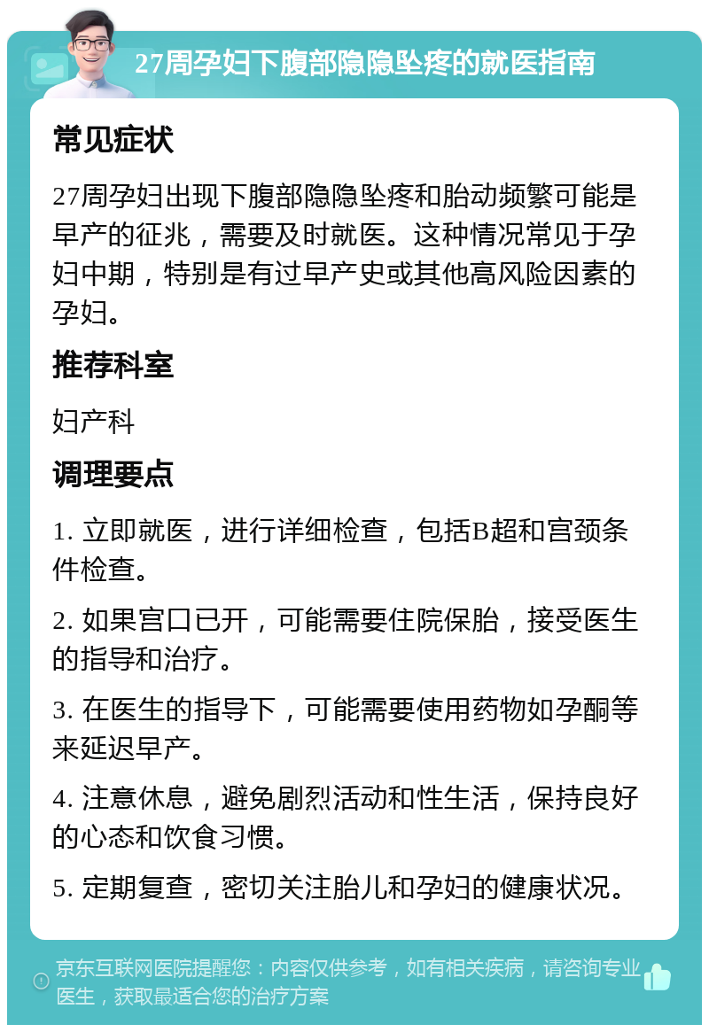 27周孕妇下腹部隐隐坠疼的就医指南 常见症状 27周孕妇出现下腹部隐隐坠疼和胎动频繁可能是早产的征兆，需要及时就医。这种情况常见于孕妇中期，特别是有过早产史或其他高风险因素的孕妇。 推荐科室 妇产科 调理要点 1. 立即就医，进行详细检查，包括B超和宫颈条件检查。 2. 如果宫口已开，可能需要住院保胎，接受医生的指导和治疗。 3. 在医生的指导下，可能需要使用药物如孕酮等来延迟早产。 4. 注意休息，避免剧烈活动和性生活，保持良好的心态和饮食习惯。 5. 定期复查，密切关注胎儿和孕妇的健康状况。