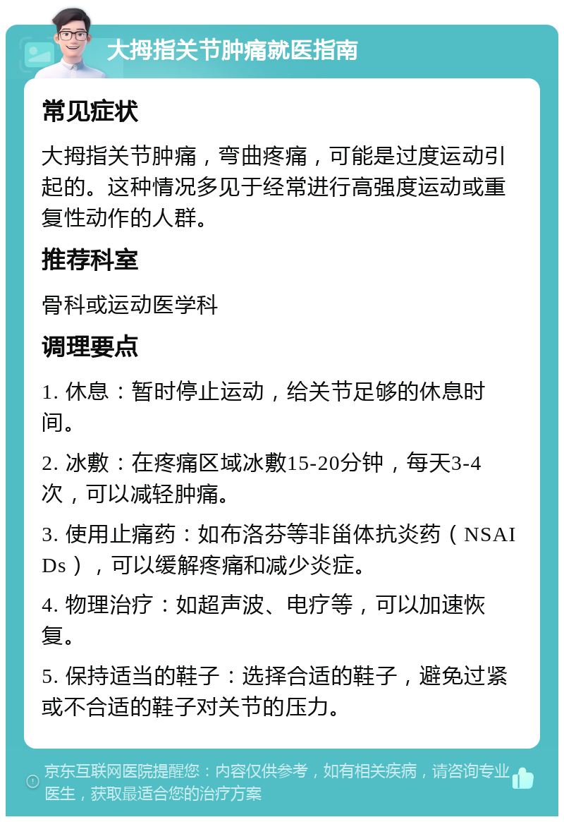 大拇指关节肿痛就医指南 常见症状 大拇指关节肿痛，弯曲疼痛，可能是过度运动引起的。这种情况多见于经常进行高强度运动或重复性动作的人群。 推荐科室 骨科或运动医学科 调理要点 1. 休息：暂时停止运动，给关节足够的休息时间。 2. 冰敷：在疼痛区域冰敷15-20分钟，每天3-4次，可以减轻肿痛。 3. 使用止痛药：如布洛芬等非甾体抗炎药（NSAIDs），可以缓解疼痛和减少炎症。 4. 物理治疗：如超声波、电疗等，可以加速恢复。 5. 保持适当的鞋子：选择合适的鞋子，避免过紧或不合适的鞋子对关节的压力。