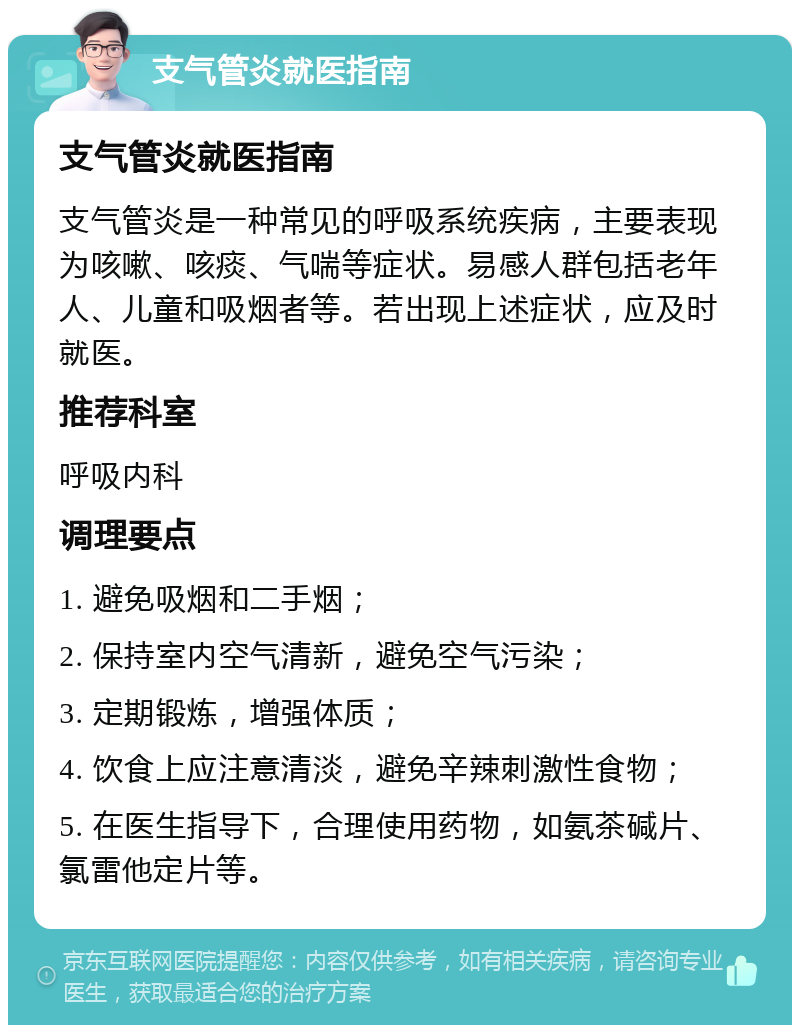 支气管炎就医指南 支气管炎就医指南 支气管炎是一种常见的呼吸系统疾病，主要表现为咳嗽、咳痰、气喘等症状。易感人群包括老年人、儿童和吸烟者等。若出现上述症状，应及时就医。 推荐科室 呼吸内科 调理要点 1. 避免吸烟和二手烟； 2. 保持室内空气清新，避免空气污染； 3. 定期锻炼，增强体质； 4. 饮食上应注意清淡，避免辛辣刺激性食物； 5. 在医生指导下，合理使用药物，如氨茶碱片、氯雷他定片等。