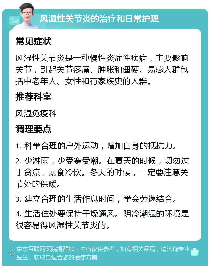 风湿性关节炎的治疗和日常护理 常见症状 风湿性关节炎是一种慢性炎症性疾病，主要影响关节，引起关节疼痛、肿胀和僵硬。易感人群包括中老年人、女性和有家族史的人群。 推荐科室 风湿免疫科 调理要点 1. 科学合理的户外运动，增加自身的抵抗力。 2. 少淋雨，少受寒受潮。在夏天的时候，切勿过于贪凉，暴食冷饮。冬天的时候，一定要注意关节处的保暖。 3. 建立合理的生活作息时间，学会劳逸结合。 4. 生活住处要保持干燥通风。阴冷潮湿的环境是很容易得风湿性关节炎的。