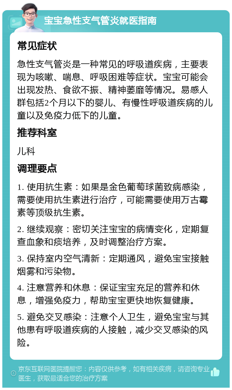 宝宝急性支气管炎就医指南 常见症状 急性支气管炎是一种常见的呼吸道疾病，主要表现为咳嗽、喘息、呼吸困难等症状。宝宝可能会出现发热、食欲不振、精神萎靡等情况。易感人群包括2个月以下的婴儿、有慢性呼吸道疾病的儿童以及免疫力低下的儿童。 推荐科室 儿科 调理要点 1. 使用抗生素：如果是金色葡萄球菌致病感染，需要使用抗生素进行治疗，可能需要使用万古霉素等顶级抗生素。 2. 继续观察：密切关注宝宝的病情变化，定期复查血象和痰培养，及时调整治疗方案。 3. 保持室内空气清新：定期通风，避免宝宝接触烟雾和污染物。 4. 注意营养和休息：保证宝宝充足的营养和休息，增强免疫力，帮助宝宝更快地恢复健康。 5. 避免交叉感染：注意个人卫生，避免宝宝与其他患有呼吸道疾病的人接触，减少交叉感染的风险。