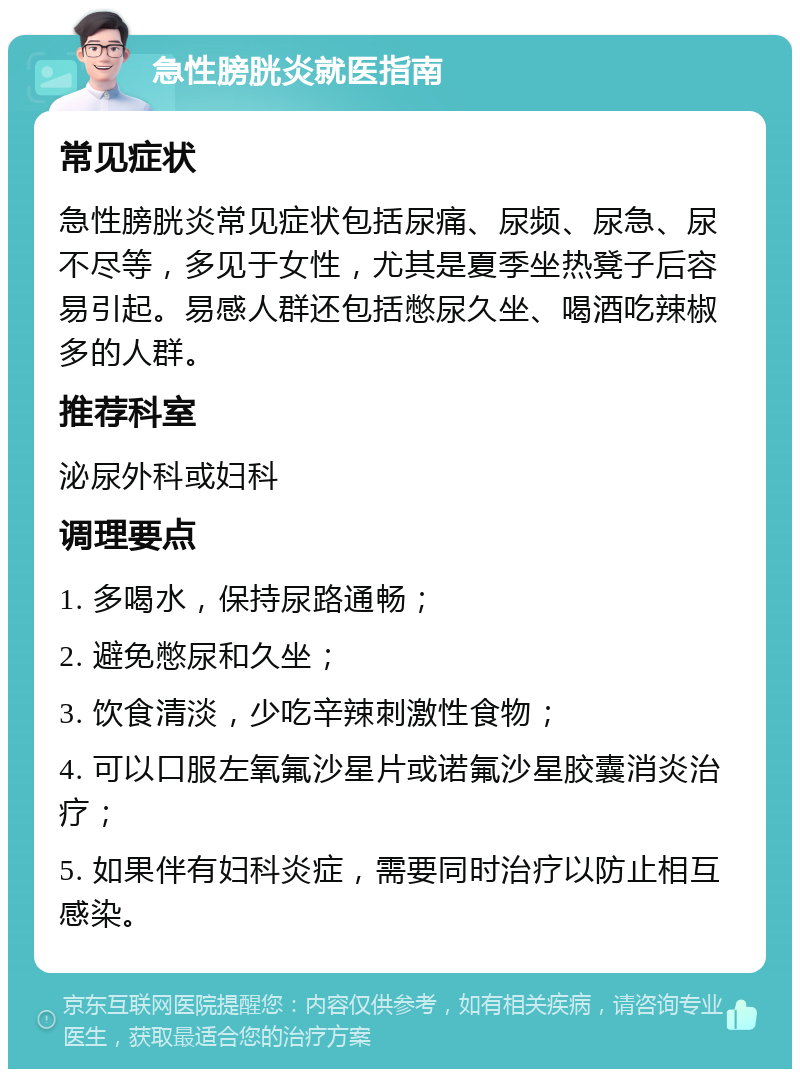 急性膀胱炎就医指南 常见症状 急性膀胱炎常见症状包括尿痛、尿频、尿急、尿不尽等，多见于女性，尤其是夏季坐热凳子后容易引起。易感人群还包括憋尿久坐、喝酒吃辣椒多的人群。 推荐科室 泌尿外科或妇科 调理要点 1. 多喝水，保持尿路通畅； 2. 避免憋尿和久坐； 3. 饮食清淡，少吃辛辣刺激性食物； 4. 可以口服左氧氟沙星片或诺氟沙星胶囊消炎治疗； 5. 如果伴有妇科炎症，需要同时治疗以防止相互感染。