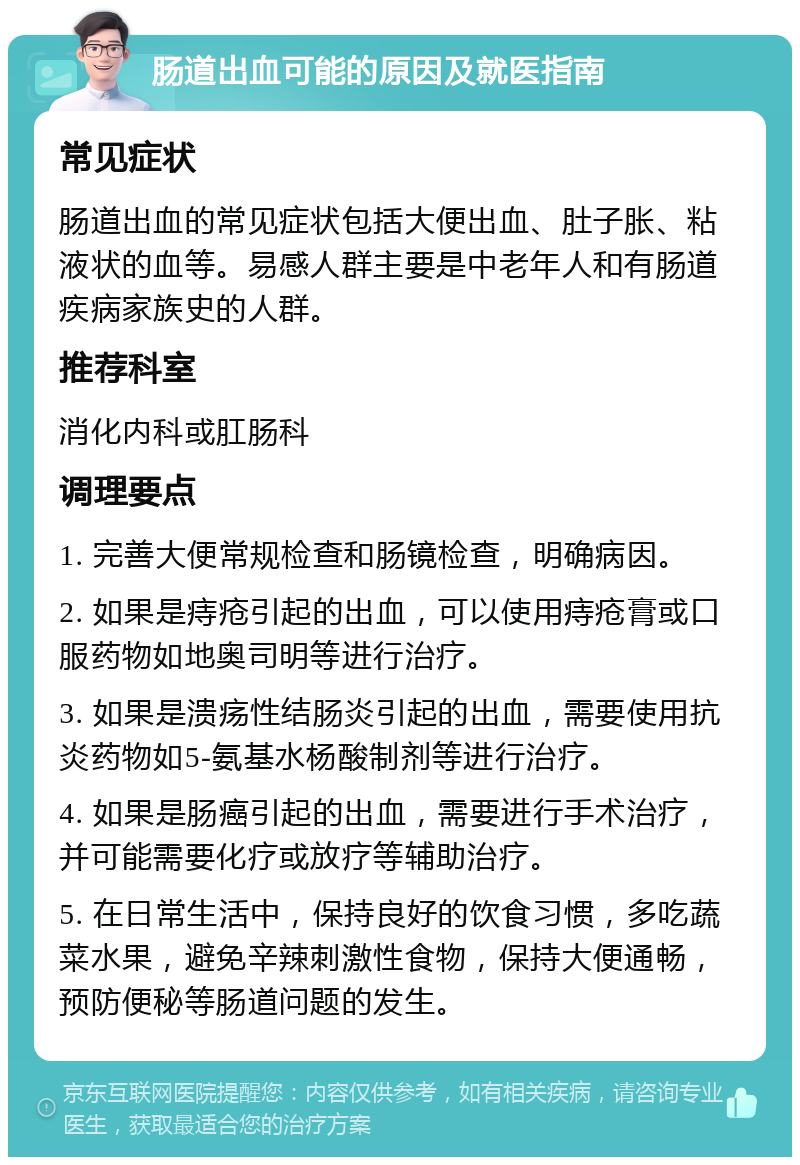 肠道出血可能的原因及就医指南 常见症状 肠道出血的常见症状包括大便出血、肚子胀、粘液状的血等。易感人群主要是中老年人和有肠道疾病家族史的人群。 推荐科室 消化内科或肛肠科 调理要点 1. 完善大便常规检查和肠镜检查，明确病因。 2. 如果是痔疮引起的出血，可以使用痔疮膏或口服药物如地奥司明等进行治疗。 3. 如果是溃疡性结肠炎引起的出血，需要使用抗炎药物如5-氨基水杨酸制剂等进行治疗。 4. 如果是肠癌引起的出血，需要进行手术治疗，并可能需要化疗或放疗等辅助治疗。 5. 在日常生活中，保持良好的饮食习惯，多吃蔬菜水果，避免辛辣刺激性食物，保持大便通畅，预防便秘等肠道问题的发生。