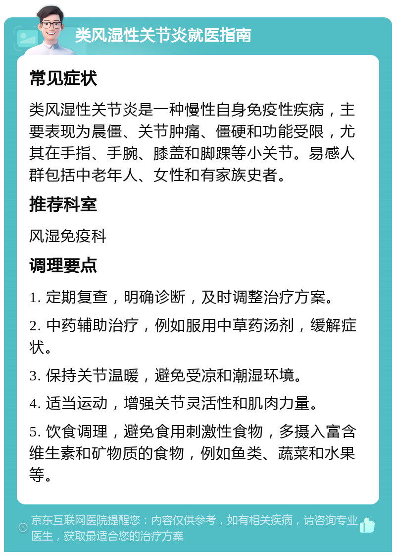 类风湿性关节炎就医指南 常见症状 类风湿性关节炎是一种慢性自身免疫性疾病，主要表现为晨僵、关节肿痛、僵硬和功能受限，尤其在手指、手腕、膝盖和脚踝等小关节。易感人群包括中老年人、女性和有家族史者。 推荐科室 风湿免疫科 调理要点 1. 定期复查，明确诊断，及时调整治疗方案。 2. 中药辅助治疗，例如服用中草药汤剂，缓解症状。 3. 保持关节温暖，避免受凉和潮湿环境。 4. 适当运动，增强关节灵活性和肌肉力量。 5. 饮食调理，避免食用刺激性食物，多摄入富含维生素和矿物质的食物，例如鱼类、蔬菜和水果等。