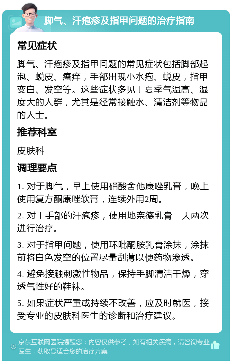 脚气、汗疱疹及指甲问题的治疗指南 常见症状 脚气、汗疱疹及指甲问题的常见症状包括脚部起泡、蜕皮、瘙痒，手部出现小水疱、蜕皮，指甲变白、发空等。这些症状多见于夏季气温高、湿度大的人群，尤其是经常接触水、清洁剂等物品的人士。 推荐科室 皮肤科 调理要点 1. 对于脚气，早上使用硝酸舍他康唑乳膏，晚上使用复方酮康唑软膏，连续外用2周。 2. 对于手部的汗疱疹，使用地奈德乳膏一天两次进行治疗。 3. 对于指甲问题，使用环吡酮胺乳膏涂抹，涂抹前将白色发空的位置尽量刮薄以便药物渗透。 4. 避免接触刺激性物品，保持手脚清洁干燥，穿透气性好的鞋袜。 5. 如果症状严重或持续不改善，应及时就医，接受专业的皮肤科医生的诊断和治疗建议。