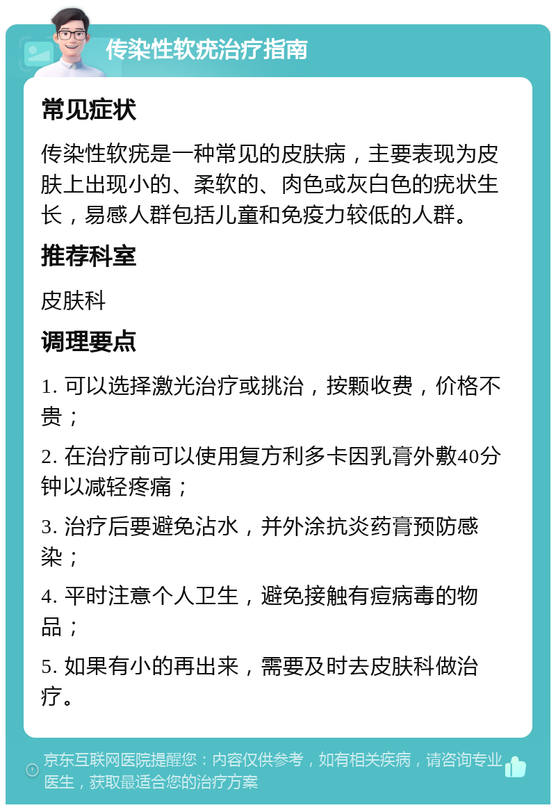 传染性软疣治疗指南 常见症状 传染性软疣是一种常见的皮肤病，主要表现为皮肤上出现小的、柔软的、肉色或灰白色的疣状生长，易感人群包括儿童和免疫力较低的人群。 推荐科室 皮肤科 调理要点 1. 可以选择激光治疗或挑治，按颗收费，价格不贵； 2. 在治疗前可以使用复方利多卡因乳膏外敷40分钟以减轻疼痛； 3. 治疗后要避免沾水，并外涂抗炎药膏预防感染； 4. 平时注意个人卫生，避免接触有痘病毒的物品； 5. 如果有小的再出来，需要及时去皮肤科做治疗。