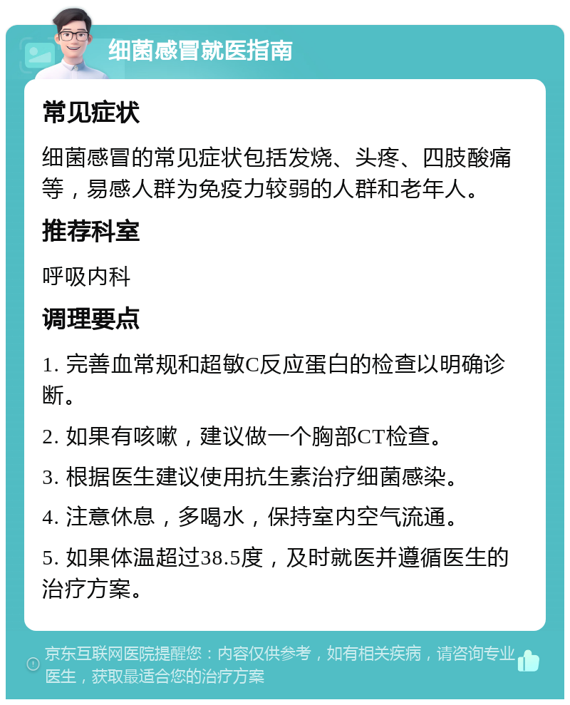 细菌感冒就医指南 常见症状 细菌感冒的常见症状包括发烧、头疼、四肢酸痛等，易感人群为免疫力较弱的人群和老年人。 推荐科室 呼吸内科 调理要点 1. 完善血常规和超敏C反应蛋白的检查以明确诊断。 2. 如果有咳嗽，建议做一个胸部CT检查。 3. 根据医生建议使用抗生素治疗细菌感染。 4. 注意休息，多喝水，保持室内空气流通。 5. 如果体温超过38.5度，及时就医并遵循医生的治疗方案。