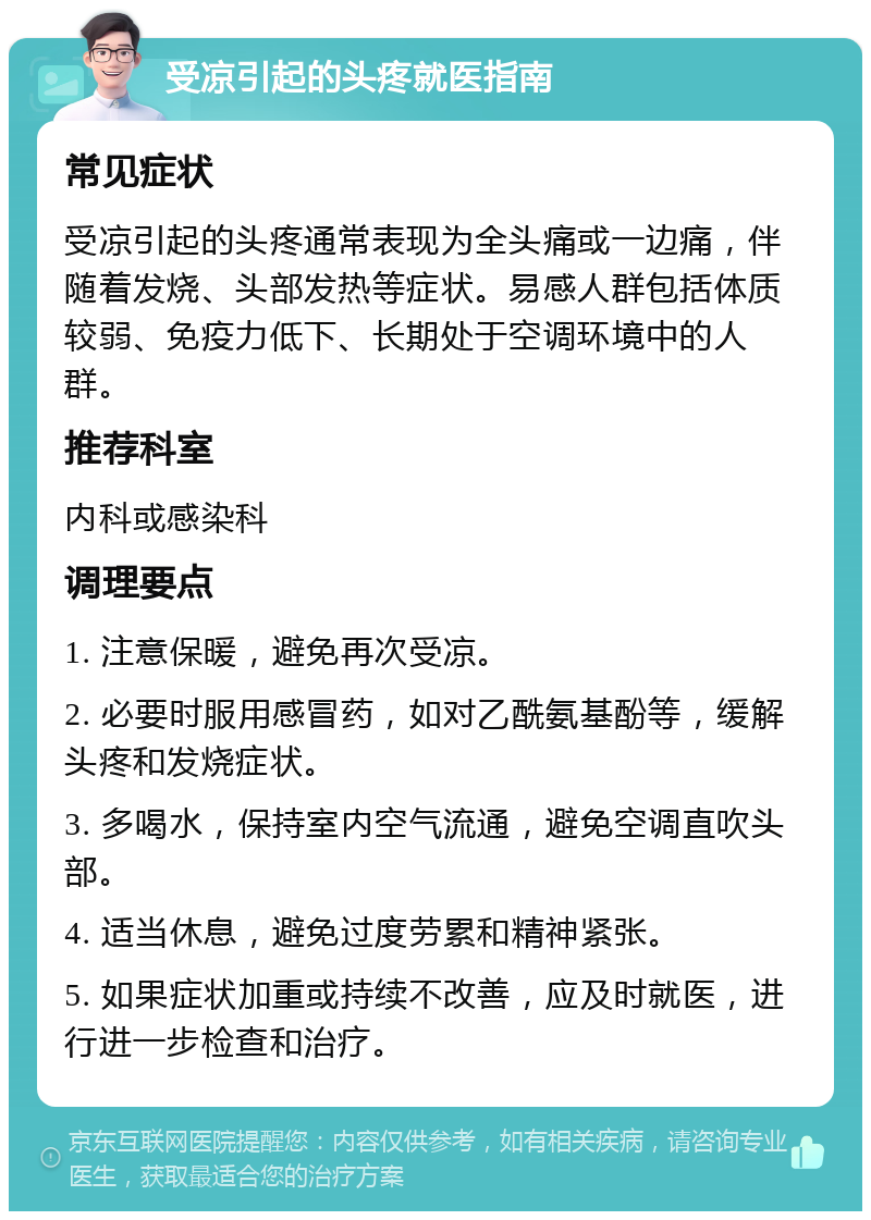 受凉引起的头疼就医指南 常见症状 受凉引起的头疼通常表现为全头痛或一边痛，伴随着发烧、头部发热等症状。易感人群包括体质较弱、免疫力低下、长期处于空调环境中的人群。 推荐科室 内科或感染科 调理要点 1. 注意保暖，避免再次受凉。 2. 必要时服用感冒药，如对乙酰氨基酚等，缓解头疼和发烧症状。 3. 多喝水，保持室内空气流通，避免空调直吹头部。 4. 适当休息，避免过度劳累和精神紧张。 5. 如果症状加重或持续不改善，应及时就医，进行进一步检查和治疗。