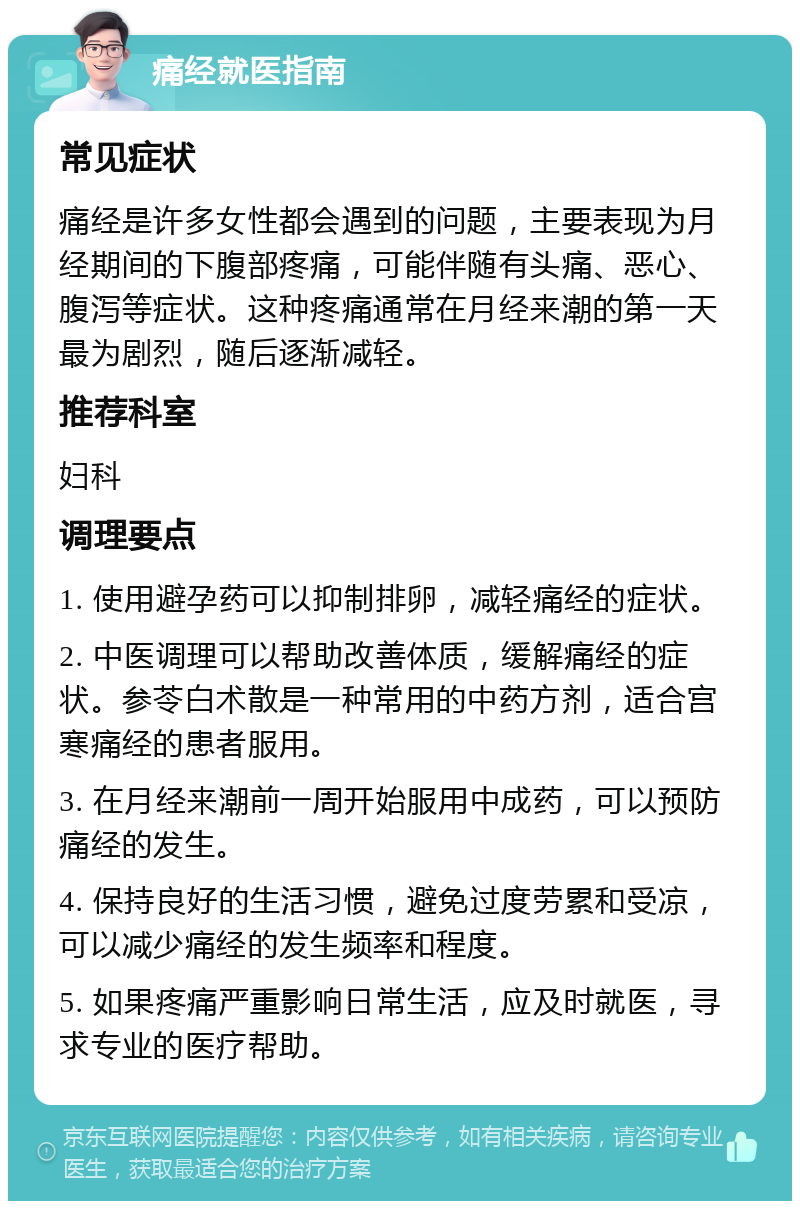 痛经就医指南 常见症状 痛经是许多女性都会遇到的问题，主要表现为月经期间的下腹部疼痛，可能伴随有头痛、恶心、腹泻等症状。这种疼痛通常在月经来潮的第一天最为剧烈，随后逐渐减轻。 推荐科室 妇科 调理要点 1. 使用避孕药可以抑制排卵，减轻痛经的症状。 2. 中医调理可以帮助改善体质，缓解痛经的症状。参苓白术散是一种常用的中药方剂，适合宫寒痛经的患者服用。 3. 在月经来潮前一周开始服用中成药，可以预防痛经的发生。 4. 保持良好的生活习惯，避免过度劳累和受凉，可以减少痛经的发生频率和程度。 5. 如果疼痛严重影响日常生活，应及时就医，寻求专业的医疗帮助。