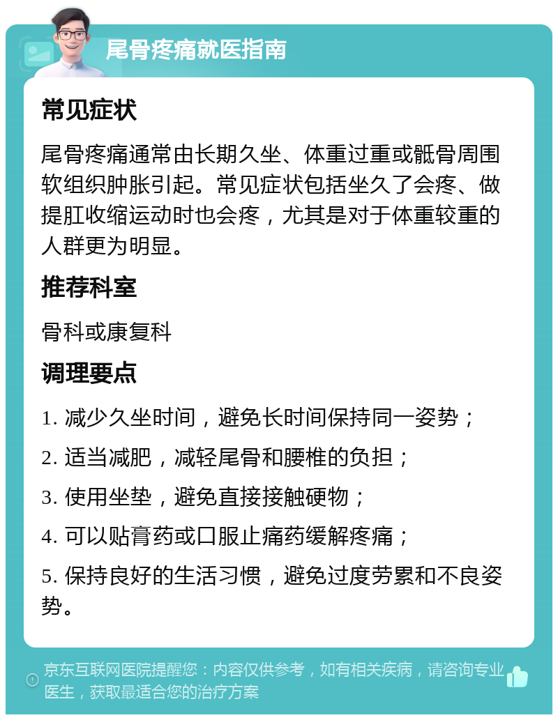 尾骨疼痛就医指南 常见症状 尾骨疼痛通常由长期久坐、体重过重或骶骨周围软组织肿胀引起。常见症状包括坐久了会疼、做提肛收缩运动时也会疼，尤其是对于体重较重的人群更为明显。 推荐科室 骨科或康复科 调理要点 1. 减少久坐时间，避免长时间保持同一姿势； 2. 适当减肥，减轻尾骨和腰椎的负担； 3. 使用坐垫，避免直接接触硬物； 4. 可以贴膏药或口服止痛药缓解疼痛； 5. 保持良好的生活习惯，避免过度劳累和不良姿势。