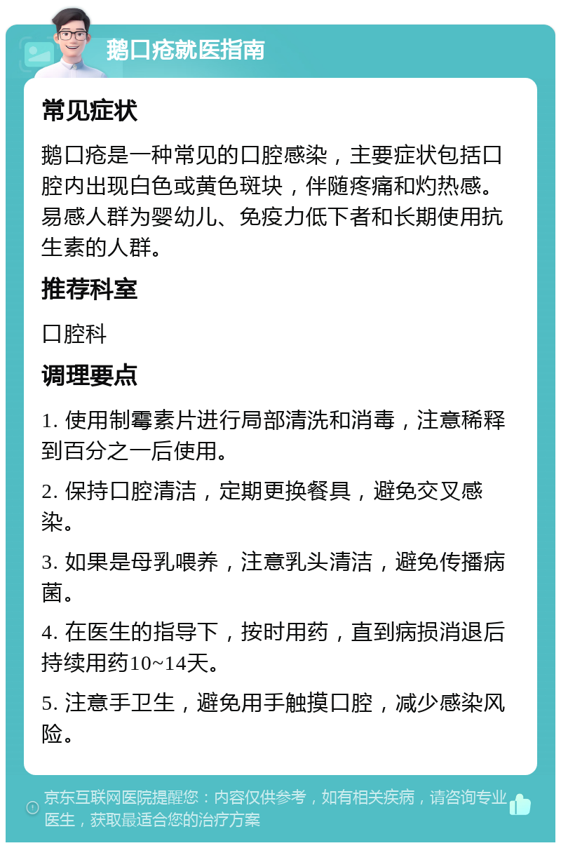 鹅口疮就医指南 常见症状 鹅口疮是一种常见的口腔感染，主要症状包括口腔内出现白色或黄色斑块，伴随疼痛和灼热感。易感人群为婴幼儿、免疫力低下者和长期使用抗生素的人群。 推荐科室 口腔科 调理要点 1. 使用制霉素片进行局部清洗和消毒，注意稀释到百分之一后使用。 2. 保持口腔清洁，定期更换餐具，避免交叉感染。 3. 如果是母乳喂养，注意乳头清洁，避免传播病菌。 4. 在医生的指导下，按时用药，直到病损消退后持续用药10~14天。 5. 注意手卫生，避免用手触摸口腔，减少感染风险。