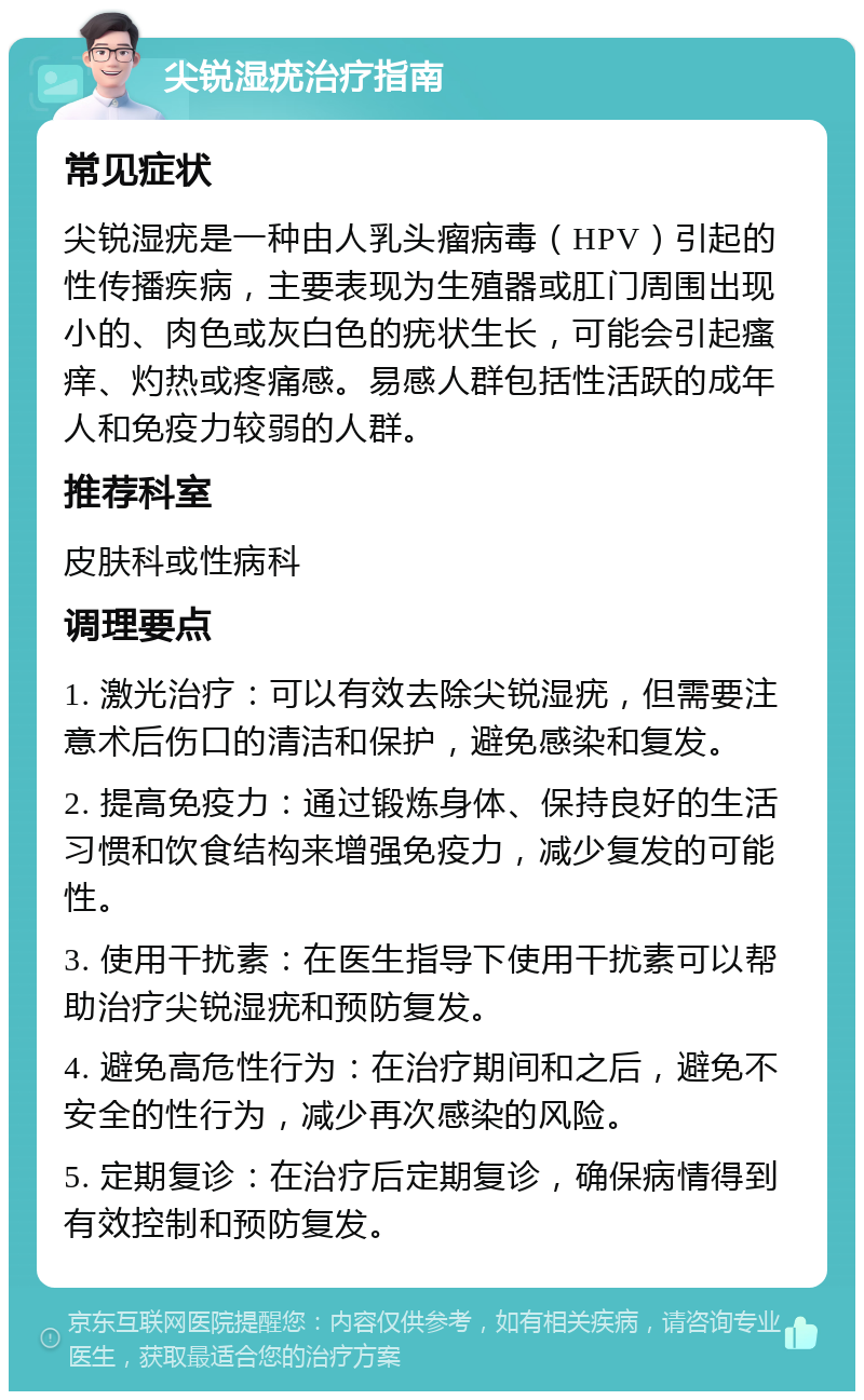 尖锐湿疣治疗指南 常见症状 尖锐湿疣是一种由人乳头瘤病毒（HPV）引起的性传播疾病，主要表现为生殖器或肛门周围出现小的、肉色或灰白色的疣状生长，可能会引起瘙痒、灼热或疼痛感。易感人群包括性活跃的成年人和免疫力较弱的人群。 推荐科室 皮肤科或性病科 调理要点 1. 激光治疗：可以有效去除尖锐湿疣，但需要注意术后伤口的清洁和保护，避免感染和复发。 2. 提高免疫力：通过锻炼身体、保持良好的生活习惯和饮食结构来增强免疫力，减少复发的可能性。 3. 使用干扰素：在医生指导下使用干扰素可以帮助治疗尖锐湿疣和预防复发。 4. 避免高危性行为：在治疗期间和之后，避免不安全的性行为，减少再次感染的风险。 5. 定期复诊：在治疗后定期复诊，确保病情得到有效控制和预防复发。