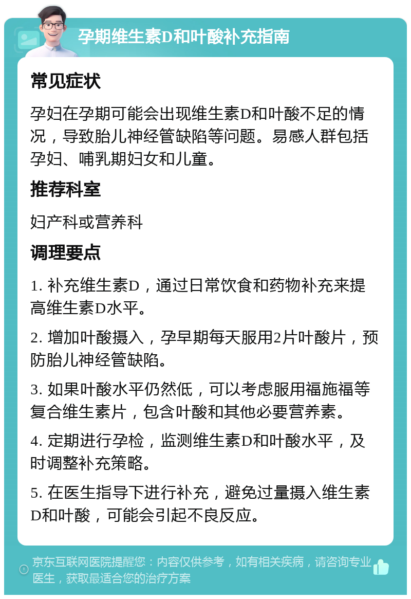 孕期维生素D和叶酸补充指南 常见症状 孕妇在孕期可能会出现维生素D和叶酸不足的情况，导致胎儿神经管缺陷等问题。易感人群包括孕妇、哺乳期妇女和儿童。 推荐科室 妇产科或营养科 调理要点 1. 补充维生素D，通过日常饮食和药物补充来提高维生素D水平。 2. 增加叶酸摄入，孕早期每天服用2片叶酸片，预防胎儿神经管缺陷。 3. 如果叶酸水平仍然低，可以考虑服用福施福等复合维生素片，包含叶酸和其他必要营养素。 4. 定期进行孕检，监测维生素D和叶酸水平，及时调整补充策略。 5. 在医生指导下进行补充，避免过量摄入维生素D和叶酸，可能会引起不良反应。