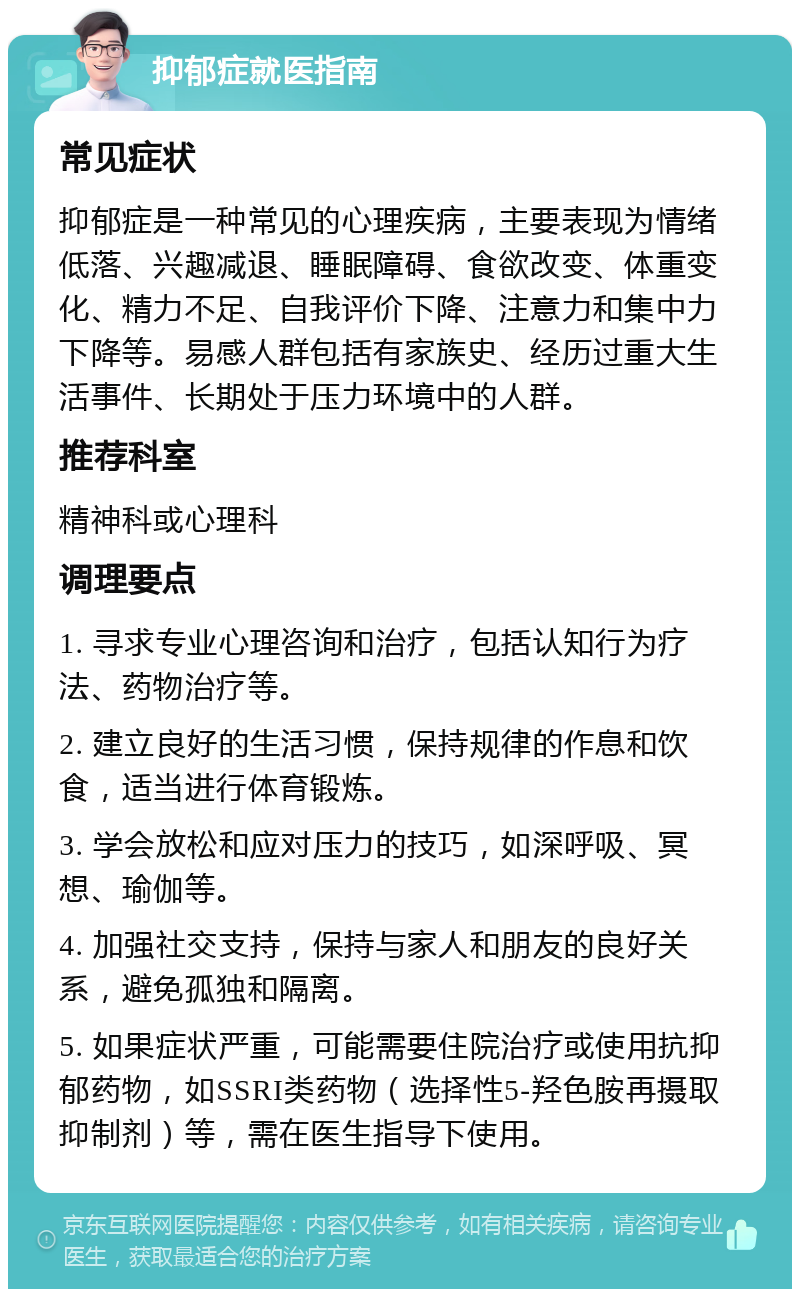 抑郁症就医指南 常见症状 抑郁症是一种常见的心理疾病，主要表现为情绪低落、兴趣减退、睡眠障碍、食欲改变、体重变化、精力不足、自我评价下降、注意力和集中力下降等。易感人群包括有家族史、经历过重大生活事件、长期处于压力环境中的人群。 推荐科室 精神科或心理科 调理要点 1. 寻求专业心理咨询和治疗，包括认知行为疗法、药物治疗等。 2. 建立良好的生活习惯，保持规律的作息和饮食，适当进行体育锻炼。 3. 学会放松和应对压力的技巧，如深呼吸、冥想、瑜伽等。 4. 加强社交支持，保持与家人和朋友的良好关系，避免孤独和隔离。 5. 如果症状严重，可能需要住院治疗或使用抗抑郁药物，如SSRI类药物（选择性5-羟色胺再摄取抑制剂）等，需在医生指导下使用。