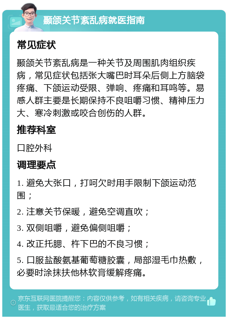 颞颌关节紊乱病就医指南 常见症状 颞颌关节紊乱病是一种关节及周围肌肉组织疾病，常见症状包括张大嘴巴时耳朵后侧上方脑袋疼痛、下颌运动受限、弹响、疼痛和耳鸣等。易感人群主要是长期保持不良咀嚼习惯、精神压力大、寒冷刺激或咬合创伤的人群。 推荐科室 口腔外科 调理要点 1. 避免大张口，打呵欠时用手限制下颌运动范围； 2. 注意关节保暖，避免空调直吹； 3. 双侧咀嚼，避免偏侧咀嚼； 4. 改正托腮、杵下巴的不良习惯； 5. 口服盐酸氨基葡萄糖胶囊，局部湿毛巾热敷，必要时涂抹扶他林软膏缓解疼痛。