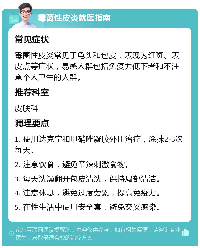 霉菌性皮炎就医指南 常见症状 霉菌性皮炎常见于龟头和包皮，表现为红斑、表皮点等症状，易感人群包括免疫力低下者和不注意个人卫生的人群。 推荐科室 皮肤科 调理要点 1. 使用达克宁和甲硝唑凝胶外用治疗，涂抹2-3次每天。 2. 注意饮食，避免辛辣刺激食物。 3. 每天洗澡翻开包皮清洗，保持局部清洁。 4. 注意休息，避免过度劳累，提高免疫力。 5. 在性生活中使用安全套，避免交叉感染。