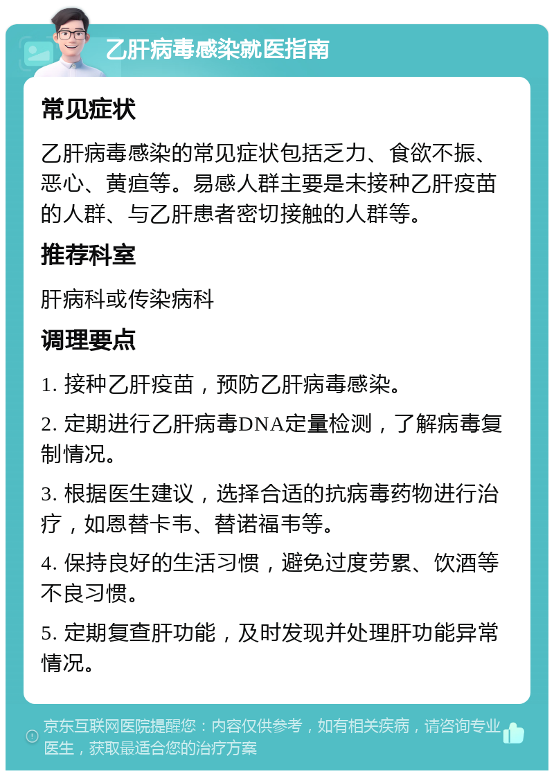 乙肝病毒感染就医指南 常见症状 乙肝病毒感染的常见症状包括乏力、食欲不振、恶心、黄疸等。易感人群主要是未接种乙肝疫苗的人群、与乙肝患者密切接触的人群等。 推荐科室 肝病科或传染病科 调理要点 1. 接种乙肝疫苗，预防乙肝病毒感染。 2. 定期进行乙肝病毒DNA定量检测，了解病毒复制情况。 3. 根据医生建议，选择合适的抗病毒药物进行治疗，如恩替卡韦、替诺福韦等。 4. 保持良好的生活习惯，避免过度劳累、饮酒等不良习惯。 5. 定期复查肝功能，及时发现并处理肝功能异常情况。