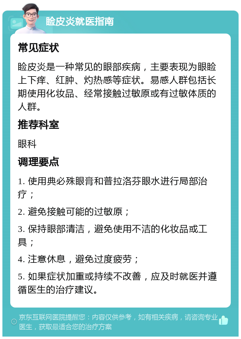 睑皮炎就医指南 常见症状 睑皮炎是一种常见的眼部疾病，主要表现为眼睑上下痒、红肿、灼热感等症状。易感人群包括长期使用化妆品、经常接触过敏原或有过敏体质的人群。 推荐科室 眼科 调理要点 1. 使用典必殊眼膏和普拉洛芬眼水进行局部治疗； 2. 避免接触可能的过敏原； 3. 保持眼部清洁，避免使用不洁的化妆品或工具； 4. 注意休息，避免过度疲劳； 5. 如果症状加重或持续不改善，应及时就医并遵循医生的治疗建议。