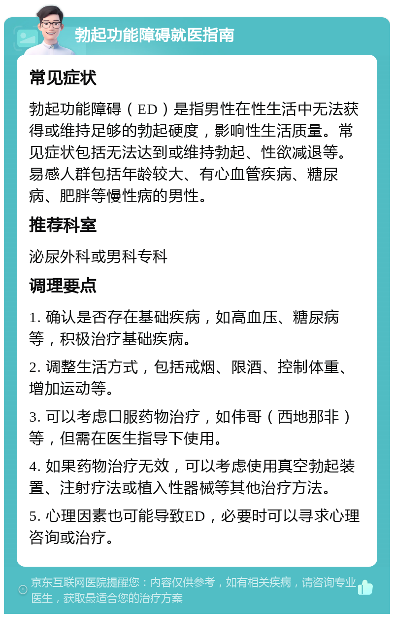 勃起功能障碍就医指南 常见症状 勃起功能障碍（ED）是指男性在性生活中无法获得或维持足够的勃起硬度，影响性生活质量。常见症状包括无法达到或维持勃起、性欲减退等。易感人群包括年龄较大、有心血管疾病、糖尿病、肥胖等慢性病的男性。 推荐科室 泌尿外科或男科专科 调理要点 1. 确认是否存在基础疾病，如高血压、糖尿病等，积极治疗基础疾病。 2. 调整生活方式，包括戒烟、限酒、控制体重、增加运动等。 3. 可以考虑口服药物治疗，如伟哥（西地那非）等，但需在医生指导下使用。 4. 如果药物治疗无效，可以考虑使用真空勃起装置、注射疗法或植入性器械等其他治疗方法。 5. 心理因素也可能导致ED，必要时可以寻求心理咨询或治疗。