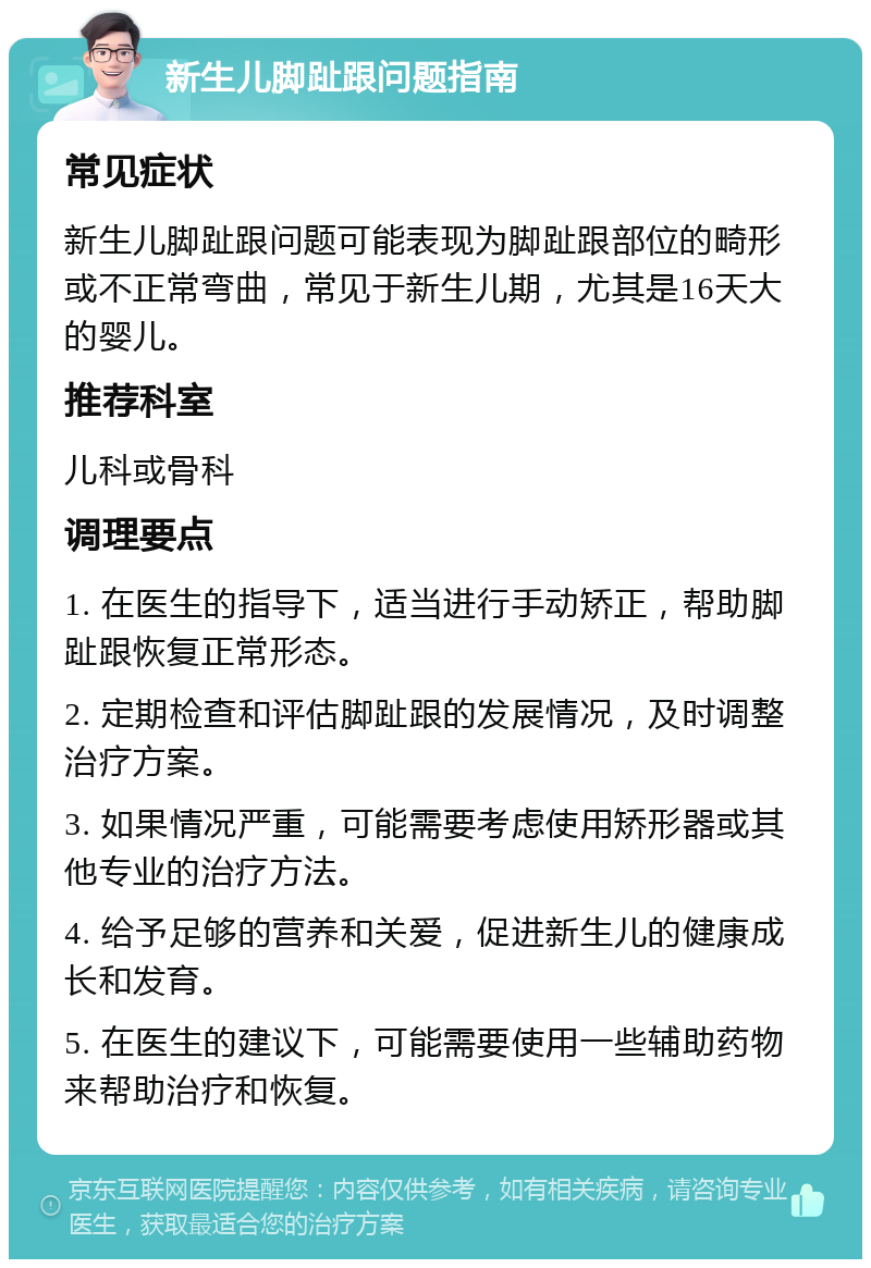 新生儿脚趾跟问题指南 常见症状 新生儿脚趾跟问题可能表现为脚趾跟部位的畸形或不正常弯曲，常见于新生儿期，尤其是16天大的婴儿。 推荐科室 儿科或骨科 调理要点 1. 在医生的指导下，适当进行手动矫正，帮助脚趾跟恢复正常形态。 2. 定期检查和评估脚趾跟的发展情况，及时调整治疗方案。 3. 如果情况严重，可能需要考虑使用矫形器或其他专业的治疗方法。 4. 给予足够的营养和关爱，促进新生儿的健康成长和发育。 5. 在医生的建议下，可能需要使用一些辅助药物来帮助治疗和恢复。