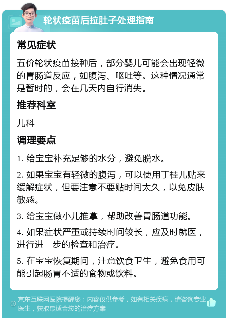 轮状疫苗后拉肚子处理指南 常见症状 五价轮状疫苗接种后，部分婴儿可能会出现轻微的胃肠道反应，如腹泻、呕吐等。这种情况通常是暂时的，会在几天内自行消失。 推荐科室 儿科 调理要点 1. 给宝宝补充足够的水分，避免脱水。 2. 如果宝宝有轻微的腹泻，可以使用丁桂儿贴来缓解症状，但要注意不要贴时间太久，以免皮肤敏感。 3. 给宝宝做小儿推拿，帮助改善胃肠道功能。 4. 如果症状严重或持续时间较长，应及时就医，进行进一步的检查和治疗。 5. 在宝宝恢复期间，注意饮食卫生，避免食用可能引起肠胃不适的食物或饮料。