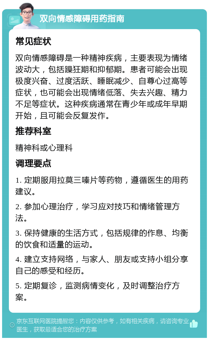 双向情感障碍用药指南 常见症状 双向情感障碍是一种精神疾病，主要表现为情绪波动大，包括躁狂期和抑郁期。患者可能会出现极度兴奋、过度活跃、睡眠减少、自尊心过高等症状，也可能会出现情绪低落、失去兴趣、精力不足等症状。这种疾病通常在青少年或成年早期开始，且可能会反复发作。 推荐科室 精神科或心理科 调理要点 1. 定期服用拉莫三嗪片等药物，遵循医生的用药建议。 2. 参加心理治疗，学习应对技巧和情绪管理方法。 3. 保持健康的生活方式，包括规律的作息、均衡的饮食和适量的运动。 4. 建立支持网络，与家人、朋友或支持小组分享自己的感受和经历。 5. 定期复诊，监测病情变化，及时调整治疗方案。