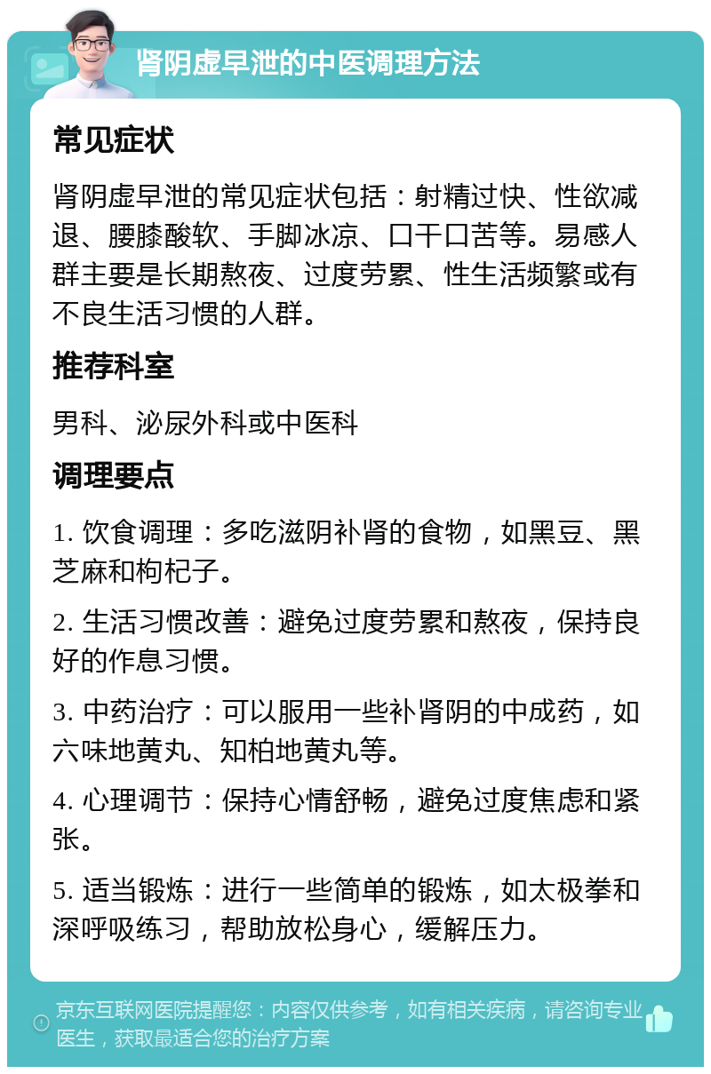 肾阴虚早泄的中医调理方法 常见症状 肾阴虚早泄的常见症状包括：射精过快、性欲减退、腰膝酸软、手脚冰凉、口干口苦等。易感人群主要是长期熬夜、过度劳累、性生活频繁或有不良生活习惯的人群。 推荐科室 男科、泌尿外科或中医科 调理要点 1. 饮食调理：多吃滋阴补肾的食物，如黑豆、黑芝麻和枸杞子。 2. 生活习惯改善：避免过度劳累和熬夜，保持良好的作息习惯。 3. 中药治疗：可以服用一些补肾阴的中成药，如六味地黄丸、知柏地黄丸等。 4. 心理调节：保持心情舒畅，避免过度焦虑和紧张。 5. 适当锻炼：进行一些简单的锻炼，如太极拳和深呼吸练习，帮助放松身心，缓解压力。