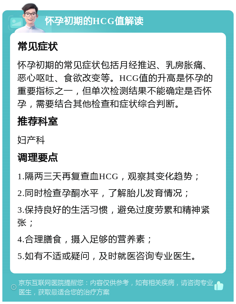 怀孕初期的HCG值解读 常见症状 怀孕初期的常见症状包括月经推迟、乳房胀痛、恶心呕吐、食欲改变等。HCG值的升高是怀孕的重要指标之一，但单次检测结果不能确定是否怀孕，需要结合其他检查和症状综合判断。 推荐科室 妇产科 调理要点 1.隔两三天再复查血HCG，观察其变化趋势； 2.同时检查孕酮水平，了解胎儿发育情况； 3.保持良好的生活习惯，避免过度劳累和精神紧张； 4.合理膳食，摄入足够的营养素； 5.如有不适或疑问，及时就医咨询专业医生。