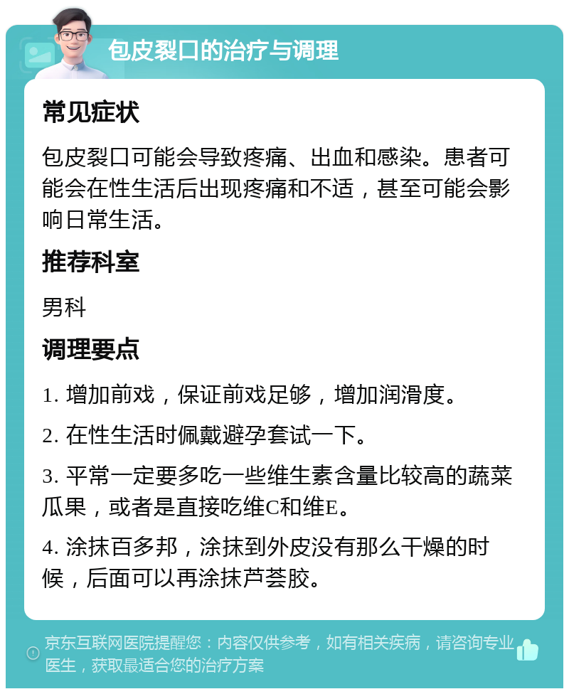 包皮裂口的治疗与调理 常见症状 包皮裂口可能会导致疼痛、出血和感染。患者可能会在性生活后出现疼痛和不适，甚至可能会影响日常生活。 推荐科室 男科 调理要点 1. 增加前戏，保证前戏足够，增加润滑度。 2. 在性生活时佩戴避孕套试一下。 3. 平常一定要多吃一些维生素含量比较高的蔬菜瓜果，或者是直接吃维C和维E。 4. 涂抹百多邦，涂抹到外皮没有那么干燥的时候，后面可以再涂抹芦荟胶。