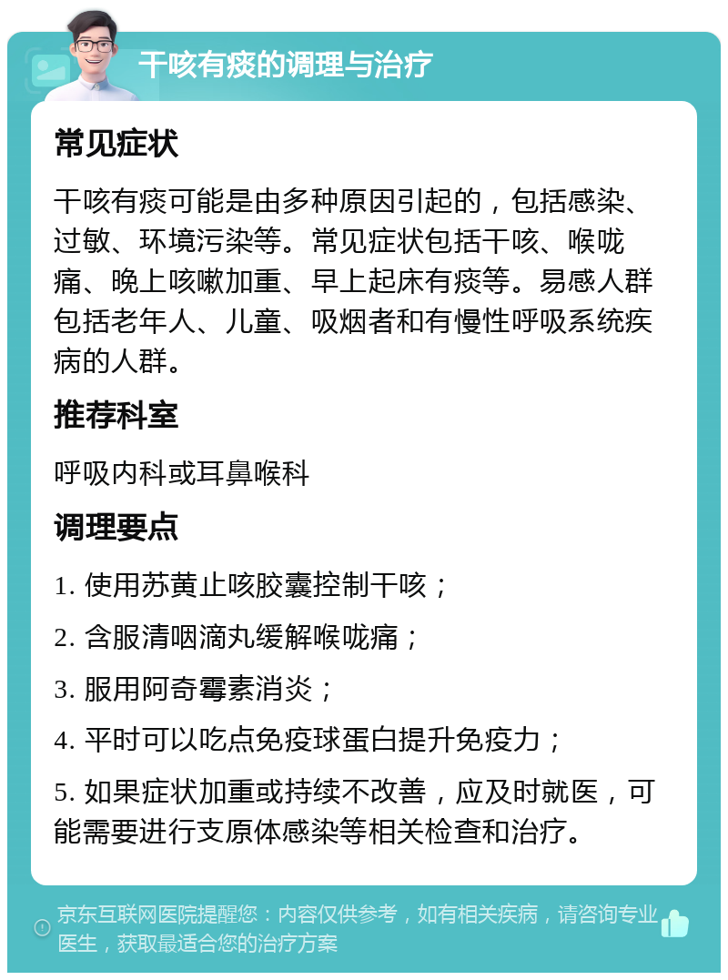 干咳有痰的调理与治疗 常见症状 干咳有痰可能是由多种原因引起的，包括感染、过敏、环境污染等。常见症状包括干咳、喉咙痛、晚上咳嗽加重、早上起床有痰等。易感人群包括老年人、儿童、吸烟者和有慢性呼吸系统疾病的人群。 推荐科室 呼吸内科或耳鼻喉科 调理要点 1. 使用苏黄止咳胶囊控制干咳； 2. 含服清咽滴丸缓解喉咙痛； 3. 服用阿奇霉素消炎； 4. 平时可以吃点免疫球蛋白提升免疫力； 5. 如果症状加重或持续不改善，应及时就医，可能需要进行支原体感染等相关检查和治疗。