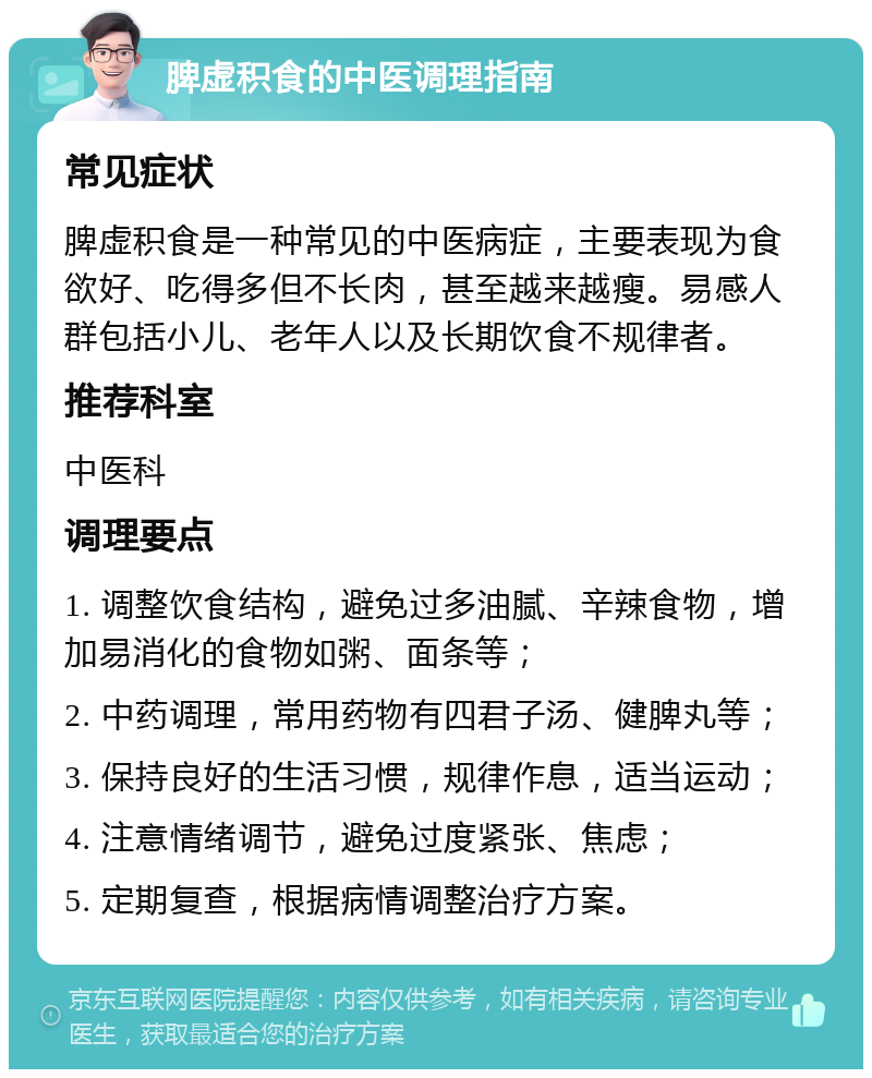 脾虚积食的中医调理指南 常见症状 脾虚积食是一种常见的中医病症，主要表现为食欲好、吃得多但不长肉，甚至越来越瘦。易感人群包括小儿、老年人以及长期饮食不规律者。 推荐科室 中医科 调理要点 1. 调整饮食结构，避免过多油腻、辛辣食物，增加易消化的食物如粥、面条等； 2. 中药调理，常用药物有四君子汤、健脾丸等； 3. 保持良好的生活习惯，规律作息，适当运动； 4. 注意情绪调节，避免过度紧张、焦虑； 5. 定期复查，根据病情调整治疗方案。