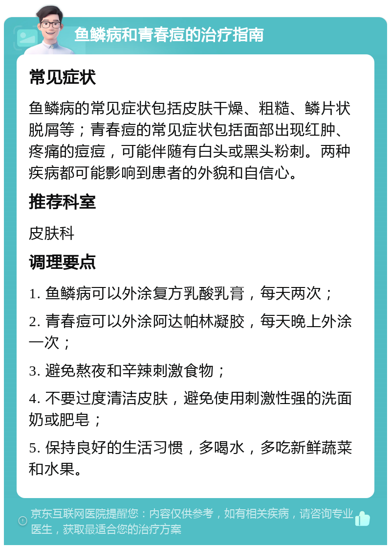 鱼鳞病和青春痘的治疗指南 常见症状 鱼鳞病的常见症状包括皮肤干燥、粗糙、鳞片状脱屑等；青春痘的常见症状包括面部出现红肿、疼痛的痘痘，可能伴随有白头或黑头粉刺。两种疾病都可能影响到患者的外貌和自信心。 推荐科室 皮肤科 调理要点 1. 鱼鳞病可以外涂复方乳酸乳膏，每天两次； 2. 青春痘可以外涂阿达帕林凝胶，每天晚上外涂一次； 3. 避免熬夜和辛辣刺激食物； 4. 不要过度清洁皮肤，避免使用刺激性强的洗面奶或肥皂； 5. 保持良好的生活习惯，多喝水，多吃新鲜蔬菜和水果。