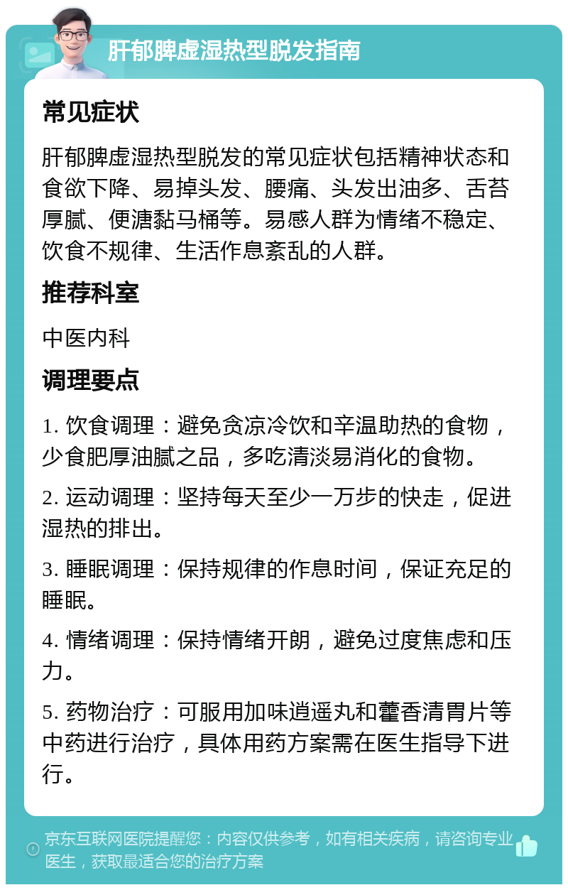 肝郁脾虚湿热型脱发指南 常见症状 肝郁脾虚湿热型脱发的常见症状包括精神状态和食欲下降、易掉头发、腰痛、头发出油多、舌苔厚腻、便溏黏马桶等。易感人群为情绪不稳定、饮食不规律、生活作息紊乱的人群。 推荐科室 中医内科 调理要点 1. 饮食调理：避免贪凉冷饮和辛温助热的食物，少食肥厚油腻之品，多吃清淡易消化的食物。 2. 运动调理：坚持每天至少一万步的快走，促进湿热的排出。 3. 睡眠调理：保持规律的作息时间，保证充足的睡眠。 4. 情绪调理：保持情绪开朗，避免过度焦虑和压力。 5. 药物治疗：可服用加味逍遥丸和藿香清胃片等中药进行治疗，具体用药方案需在医生指导下进行。