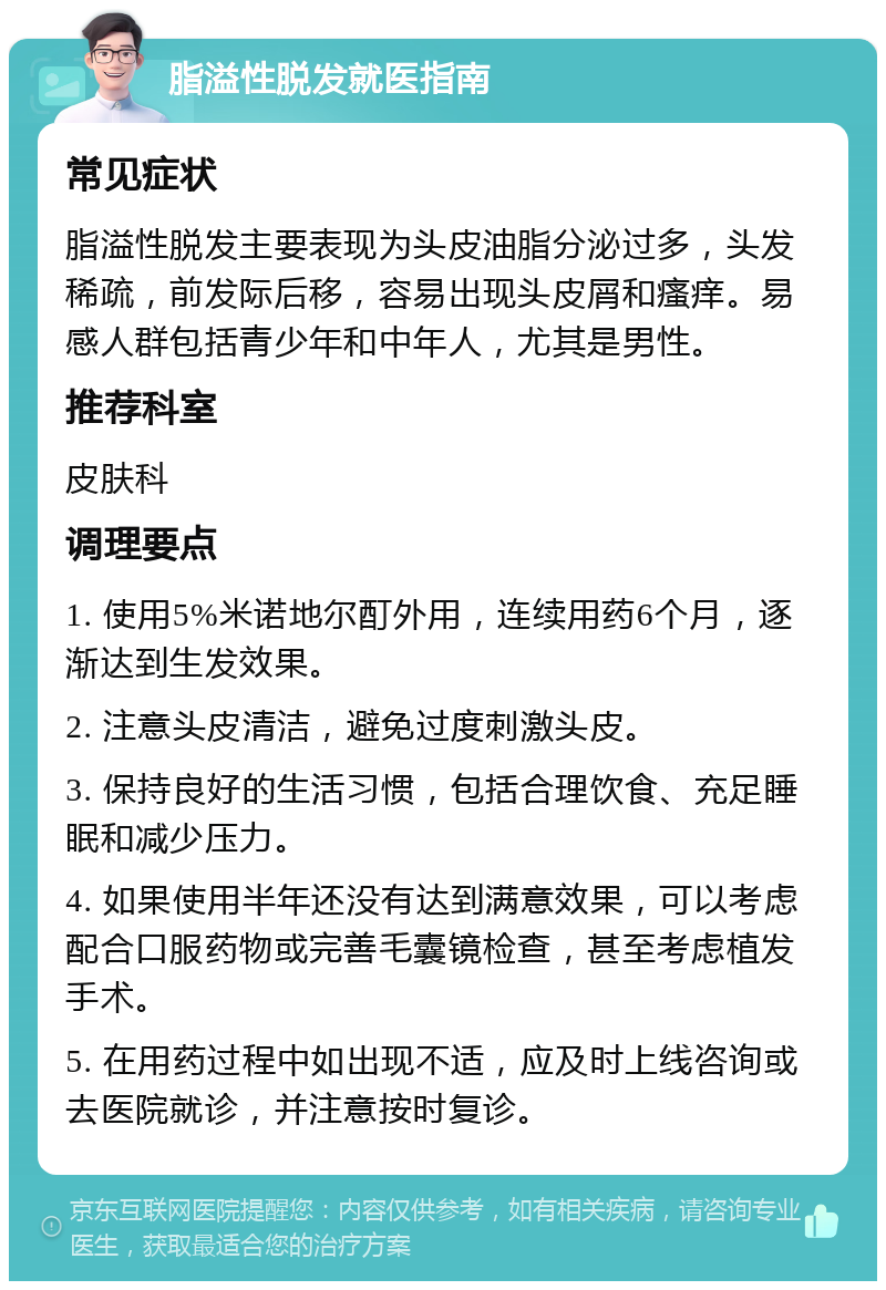 脂溢性脱发就医指南 常见症状 脂溢性脱发主要表现为头皮油脂分泌过多，头发稀疏，前发际后移，容易出现头皮屑和瘙痒。易感人群包括青少年和中年人，尤其是男性。 推荐科室 皮肤科 调理要点 1. 使用5%米诺地尔酊外用，连续用药6个月，逐渐达到生发效果。 2. 注意头皮清洁，避免过度刺激头皮。 3. 保持良好的生活习惯，包括合理饮食、充足睡眠和减少压力。 4. 如果使用半年还没有达到满意效果，可以考虑配合口服药物或完善毛囊镜检查，甚至考虑植发手术。 5. 在用药过程中如出现不适，应及时上线咨询或去医院就诊，并注意按时复诊。