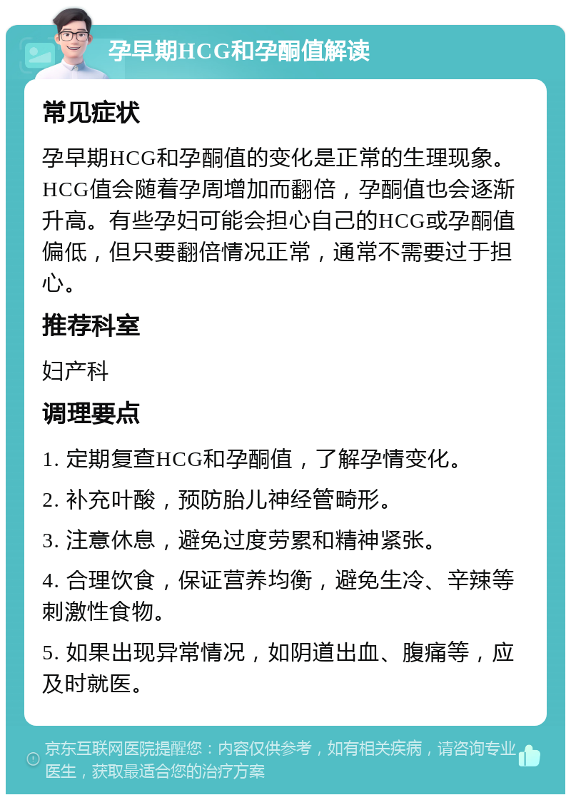 孕早期HCG和孕酮值解读 常见症状 孕早期HCG和孕酮值的变化是正常的生理现象。HCG值会随着孕周增加而翻倍，孕酮值也会逐渐升高。有些孕妇可能会担心自己的HCG或孕酮值偏低，但只要翻倍情况正常，通常不需要过于担心。 推荐科室 妇产科 调理要点 1. 定期复查HCG和孕酮值，了解孕情变化。 2. 补充叶酸，预防胎儿神经管畸形。 3. 注意休息，避免过度劳累和精神紧张。 4. 合理饮食，保证营养均衡，避免生冷、辛辣等刺激性食物。 5. 如果出现异常情况，如阴道出血、腹痛等，应及时就医。