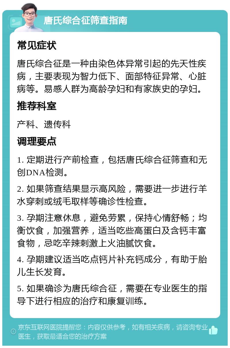 唐氏综合征筛查指南 常见症状 唐氏综合征是一种由染色体异常引起的先天性疾病，主要表现为智力低下、面部特征异常、心脏病等。易感人群为高龄孕妇和有家族史的孕妇。 推荐科室 产科、遗传科 调理要点 1. 定期进行产前检查，包括唐氏综合征筛查和无创DNA检测。 2. 如果筛查结果显示高风险，需要进一步进行羊水穿刺或绒毛取样等确诊性检查。 3. 孕期注意休息，避免劳累，保持心情舒畅；均衡饮食，加强营养，适当吃些高蛋白及含钙丰富食物，忌吃辛辣刺激上火油腻饮食。 4. 孕期建议适当吃点钙片补充钙成分，有助于胎儿生长发育。 5. 如果确诊为唐氏综合征，需要在专业医生的指导下进行相应的治疗和康复训练。