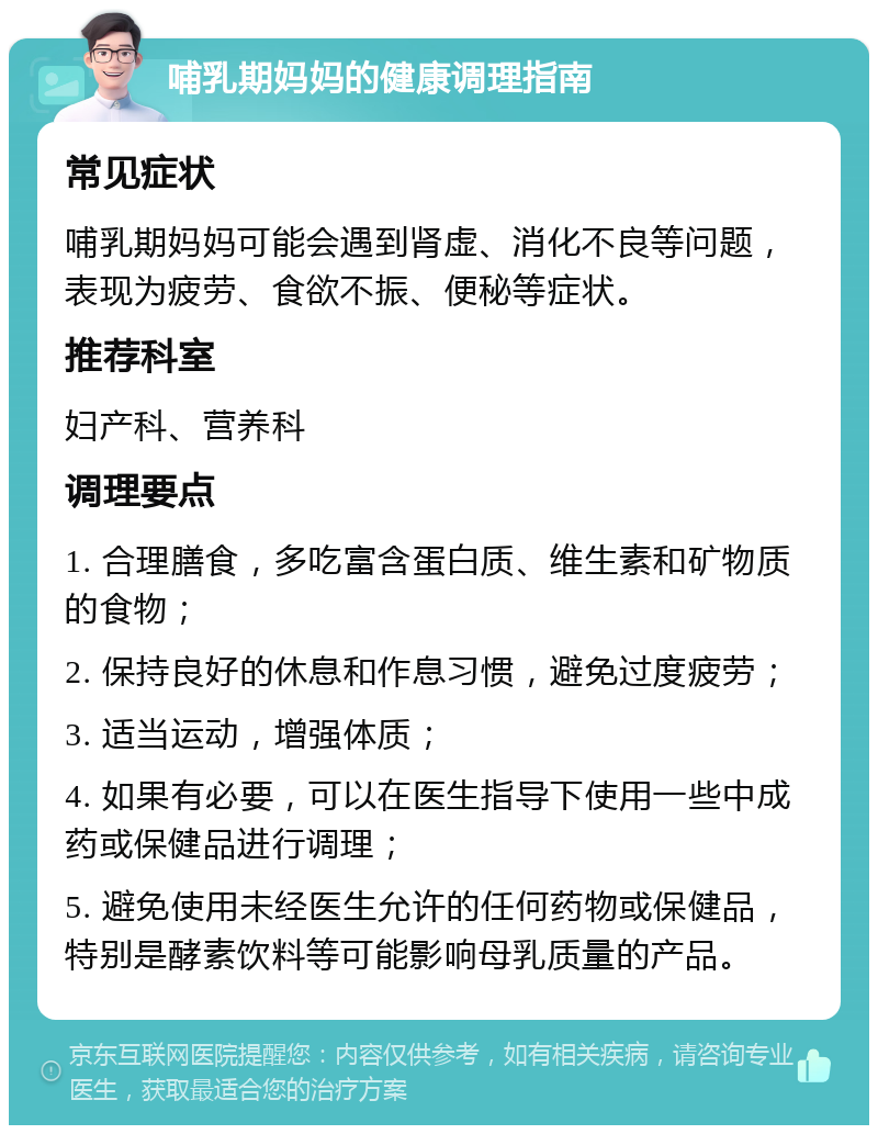 哺乳期妈妈的健康调理指南 常见症状 哺乳期妈妈可能会遇到肾虚、消化不良等问题，表现为疲劳、食欲不振、便秘等症状。 推荐科室 妇产科、营养科 调理要点 1. 合理膳食，多吃富含蛋白质、维生素和矿物质的食物； 2. 保持良好的休息和作息习惯，避免过度疲劳； 3. 适当运动，增强体质； 4. 如果有必要，可以在医生指导下使用一些中成药或保健品进行调理； 5. 避免使用未经医生允许的任何药物或保健品，特别是酵素饮料等可能影响母乳质量的产品。