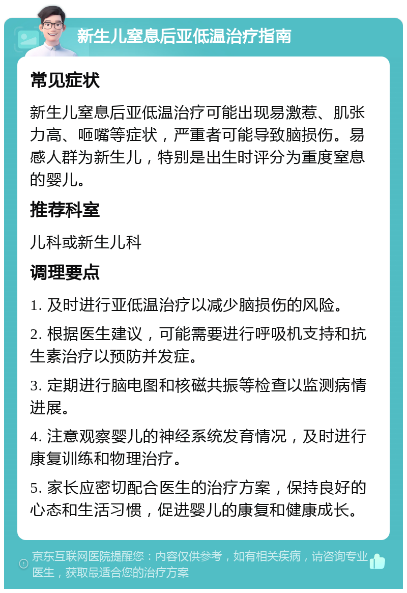 新生儿窒息后亚低温治疗指南 常见症状 新生儿窒息后亚低温治疗可能出现易激惹、肌张力高、咂嘴等症状，严重者可能导致脑损伤。易感人群为新生儿，特别是出生时评分为重度窒息的婴儿。 推荐科室 儿科或新生儿科 调理要点 1. 及时进行亚低温治疗以减少脑损伤的风险。 2. 根据医生建议，可能需要进行呼吸机支持和抗生素治疗以预防并发症。 3. 定期进行脑电图和核磁共振等检查以监测病情进展。 4. 注意观察婴儿的神经系统发育情况，及时进行康复训练和物理治疗。 5. 家长应密切配合医生的治疗方案，保持良好的心态和生活习惯，促进婴儿的康复和健康成长。