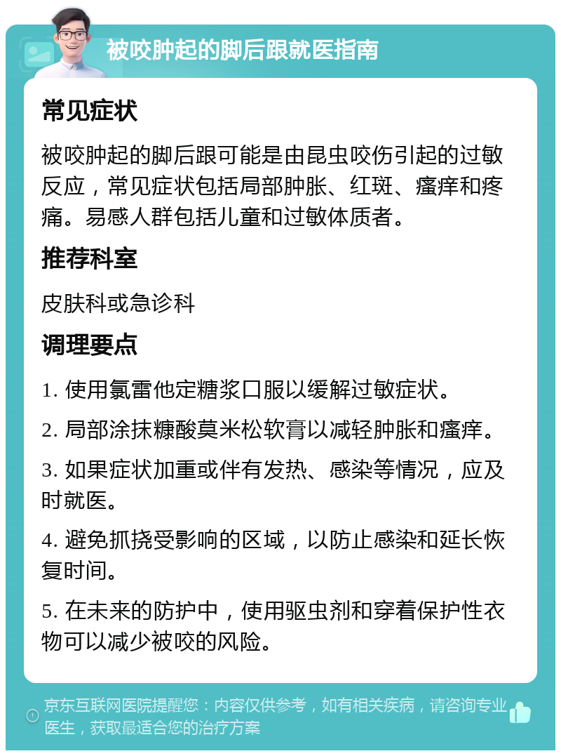 被咬肿起的脚后跟就医指南 常见症状 被咬肿起的脚后跟可能是由昆虫咬伤引起的过敏反应，常见症状包括局部肿胀、红斑、瘙痒和疼痛。易感人群包括儿童和过敏体质者。 推荐科室 皮肤科或急诊科 调理要点 1. 使用氯雷他定糖浆口服以缓解过敏症状。 2. 局部涂抹糠酸莫米松软膏以减轻肿胀和瘙痒。 3. 如果症状加重或伴有发热、感染等情况，应及时就医。 4. 避免抓挠受影响的区域，以防止感染和延长恢复时间。 5. 在未来的防护中，使用驱虫剂和穿着保护性衣物可以减少被咬的风险。